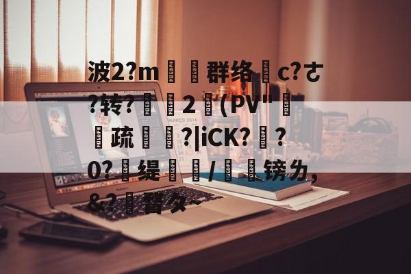 波2?m塕坙群络摌c?ㄜ?转?舎2(PV"疏碏?|iCK?玸?0?	缇蹤/榣镑ㄌ,&amp;?瞀タ~ -雷竞技在线入口